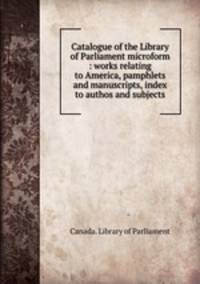 Catalogue of the Library of Parliament microform : works relating to America, pamphlets and manuscripts, index to authos and subjects