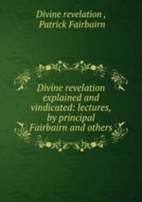 Divine revelation explained and vindicated: lectures, by principal Fairbairn and others.