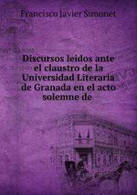 Discursos leidos ante el claustro de la Universidad Literaria de Granada en el acto solemne de .