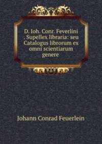 D. Ioh. Conr. Feverlini . Supellex libraria: seu Catalogus librorum ex omni scientiarum genere .
