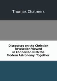 Discourses on the Christian Revelation Viewed in Connexion with the Modern Astronomy: Together .