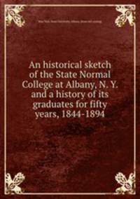 An historical sketch of the State Normal College at Albany, N. Y. and a history of its graduates for fifty years, 1844-1894