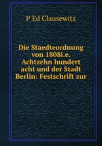 Die Staedteordnung von 1808i.e. Achtzehn hundert acht und der Stadt Berlin: Festschrift zur .