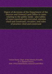 Digest of decisions of the Department of the Interior and General Land Office in cases relating to the public lands : also tables of cases reported and overruled; statutes cited and construed; circulars; and rules of practice cited and construed