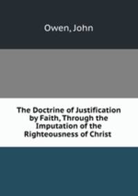 The Doctrine of Justification by Faith, Through the Imputation of the Righteousness of Christ .