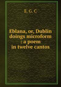 Eblana, or, Dublin doings microform : a poem in twelve cantos