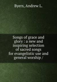 Songs of grace and glory : a new and inspiring selection of sacred songs for evangelistic use and general worship /