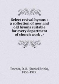 Select revival hymns : a collection of new and old hymns suitable for every department of church work . /