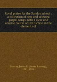 Royal praise for the Sunday school : a collection of new and selected gospel songs, with a clear and concise course of instruction in the elements of