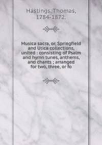 Musica sacra, or, Springfield and Utica collections, united : consisting of Psalm and hymn tunes, anthems, and chants ; arranged for two, three, or fo