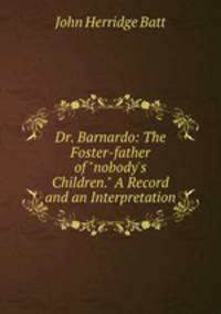 Dr. Barnardo: The Foster-father of "nobody`s Children." A Record and an Interpretation
