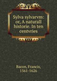 Sylva sylvarvm: or, A naturall historie. In ten centvries