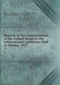 Reports of the commissioners of the United States to the International exhibition held at Vienna, 1873. 3