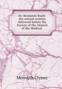 Dr. Benjamin Rush: the annual oration delivered before the Society of the Alumni of the Medical .