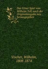 Das Urner Spiel vom Wilhelm Tell. Nach der Originalausgabe neu herausgegeben