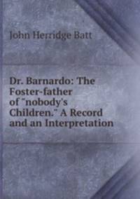 Dr. Barnardo: The Foster-father of "nobody`s Children." A Record and an Interpretation.