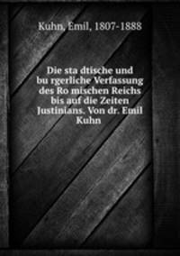 Die sta?dtische und bu?rgerliche Verfassung des Ro?mischen Reichs bis auf die Zeiten Justinians. Von dr. Emil Kuhn