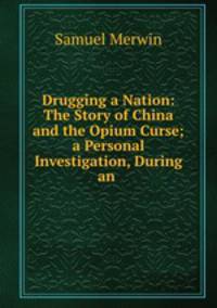 Drugging a Nation: The Story of China and the Opium Curse; a Personal Investigation, During an .