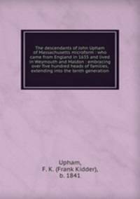 The descendants of John Upham of Massachusetts microform : who came from England in 1635 and lived in Weymouth and Maldon : embracing over five hundred heads of families, extending into the tenth generation