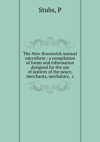 The New-Brunswick manual microform : a compilation of forms and information designed for the use of justices of the peace, merchants, mechanics, &c