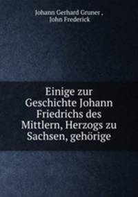 Einige zur Geschichte Johann Friedrichs des Mittlern, Herzogs zu Sachsen, gehorige