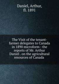 The Visit of the tenant-farmer delegates to Canada in 1890 microform : the reports of Mr. Arthur Daniel . on the agricultural resources of Canada .