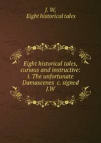 Eight historical tales, curious and instructive: i. The unfortunate Damascenes &c. signed J.W