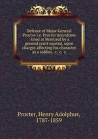 Defence of Major General Proctor i.e. Procter microform : tried at Montreal by a general court martial, upon charges affecting his character as a soldier, &c. &c. &c