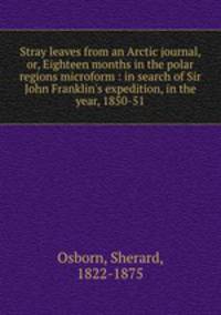 Stray leaves from an Arctic journal, or, Eighteen months in the polar regions microform : in search of Sir John Franklin