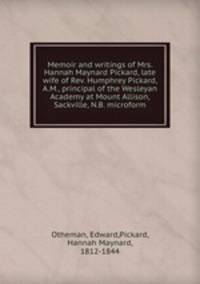 Memoir and writings of Mrs. Hannah Maynard Pickard, late wife of Rev. Humphrey Pickard, A.M., principal of the Wesleyan Academy at Mount Allison, Sackville, N.B. microform