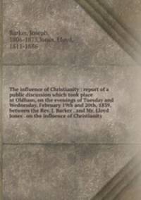The influence of Christianity : report of a public discussion which took place at Oldham, on the evenings of Tuesday and Wednesday, February 19th and 20th, 1839, between the Rev. J. Barker . and Mr. Lloyd Jones . on the influence of Christianity