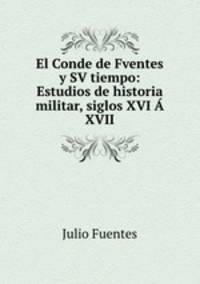 El Conde de Fventes y SV tiempo: Estudios de historia militar, siglos XVI A XVII