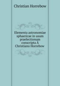 Elementa astronomiae sphaericae in usum praelectionum conscripta A Christiano Horrebow .
