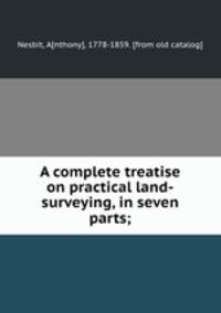 A complete treatise on practical land-surveying, in seven parts;