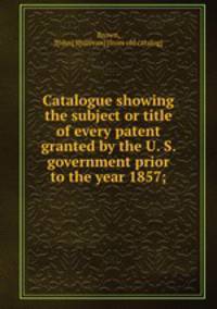 Catalogue showing the subject or title of every patent granted by the U. S. government prior to the year 1857;