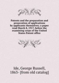 Patents and the preparation and prosecution of applications by applicants themselves; a paper read March 8, 1917, before the examining corps of the United States Patent office