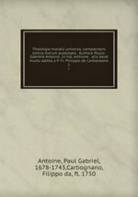 Theologia moralis universa, complectens omnia morum praecepta . Authore Paulo-Gabriele Antoine. In hac editione . alia ben multa addita a P. Fr. Philippo de Carboneano. 1