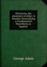 Electricity, the chemistry of ether: A Treatise Generalizing a Fundamental Hypothesis as Applied .