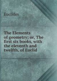The Elements of geometry; or, The first six books, with the eleventh and twelfth, of Euclid .