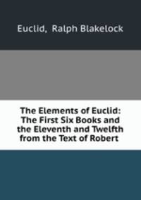 The Elements of Euclid: The First Six Books and the Eleventh and Twelfth from the Text of Robert .
