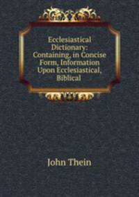 Ecclesiastical Dictionary: Containing, in Concise Form, Information Upon Ecclesiastical,Biblical .