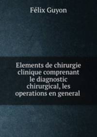 Elements de chirurgie clinique comprenant le diagnostic chirurgical, les operations en general .