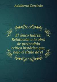 El unico Juarez: Refutacion a la obra de pretendida critica historica que, bajo el titulo de"el .