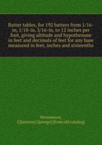 Batter tables, for 192 batters from 1/16-in, 1/18-in, 3/16-in, to 12 inches per foot, giving altitude and hypothenuse in feet and decimals of feet for any base measured in feet, inches and sixteenths