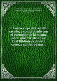 El Fuero viejo de Castilla, sacado, y comprobado con el exemplar de la misma obra, que exi?ste en la Real Biblioteca de esta corte, y con otros mss.;