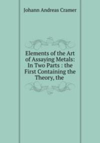 Elements of the Art of Assaying Metals: In Two Parts : the First Containing the Theory, the .