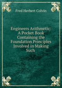 Engineers Arithmetic: A Pocket Book Containing the Foundation Principles Involved in Making Such .