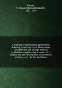A manual of elementary geometrical drawing, involving three dimensions. Designed for use in high schools, academies, engineering schools, etc. : and for the self-instruction of inventors,artizans, etc. . In five divisions