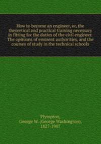 How to become an engineer, or, the theoretical and practical training necessary in fitting for the duties of the civil engineer. The opinions of eminent authorities, and the courses of study in the technical schools