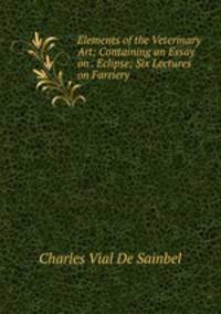 Elements of the Veterinary Art: Containing an Essay on . Eclipse; Six Lectures on Farriery .